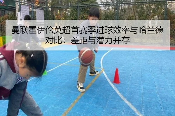 曼联霍伊伦英超首赛季进球效率与哈兰德对比：差距与潜力并存