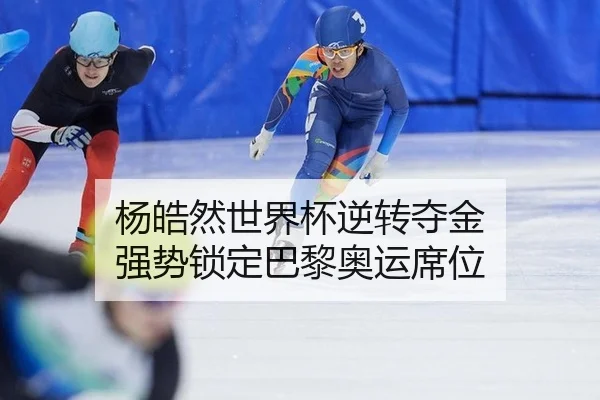 杨皓然世界杯逆转夺金 强势锁定巴黎奥运席位