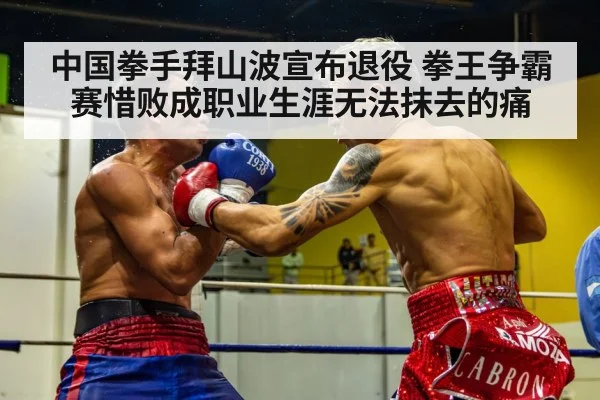 中国拳手拜山波宣布退役 拳王争霸赛惜败成职业生涯无法抹去的痛